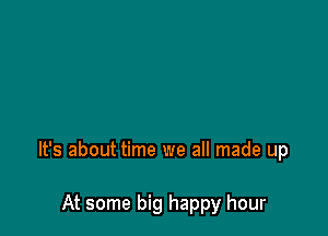 It's about time we all made up

At some big happy hour