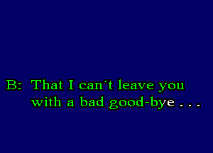 B2 That I can't leave you
with a bad good-bye . . .