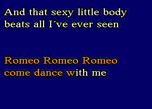 And that sexy little body
beats all I've ever seen

Romeo Romeo Romeo
come dance with me