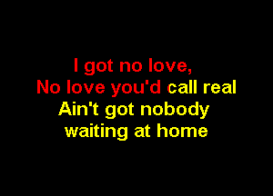 I got no love,
No love you'd call real

Ain't got nobody
waiting at home