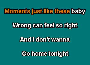 Moments just like these baby
Wrong can feel so right

And I don't wanna

Go home tonight