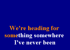 W e're heading for
something somewhere
I've never been