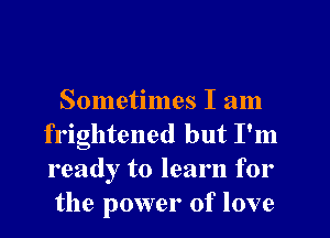 Sometimes I am
frightened but I'm
ready to learn for

the power of love