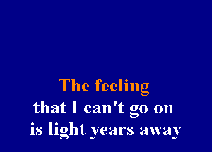 The feeling
that I can't go 011
is light years away