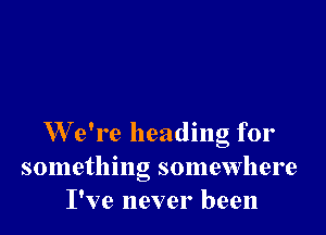 W e're heading for
something somewhere
I've never been