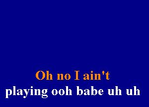 Oh no I ain't
playing ooh babe uh uh