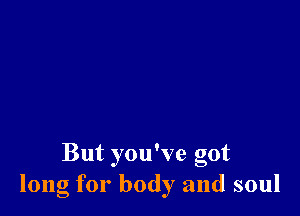 But you've got
long for body and soul