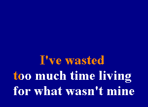 I've wasted
too much time living
for What wasn't mine