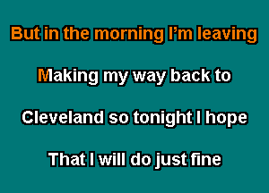 But in the morning Pm leaving
Making my way back to
Cleveland so tonight I hope

That I will do just fine