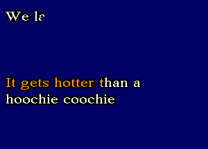 It gets hotter than a
hoochie coochie