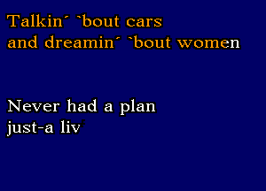Talkin' bout cars
and dreamin' bout women

Never had a plan
just-a liv