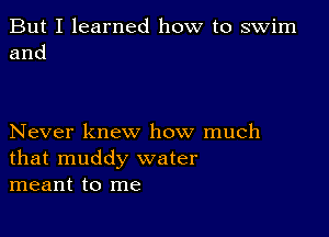 But I learned how to swim
and

Never knew how much
that muddy water
meant to me