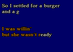 So I settled for a burger
and a g

I was willin'
but she wasnl ready