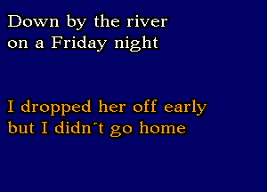 Down by the river
on a Friday night

I dropped her off early
but I didn't go home