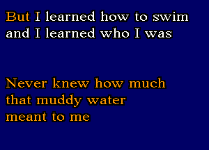 But I learned how to swim
and I learned Who I was

Never knew how much
that muddy water
meant to me
