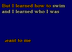 But I learned how to swim
and I learned Who I was

Vleant to me