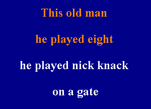 This old man

he played eight

he played nick knack

on a gate