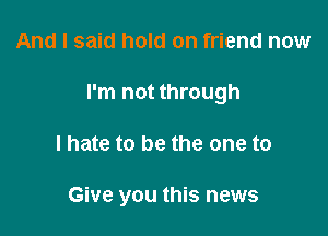 And I said hold on friend now

I'm not through

lhate to be the one to

Give you this news