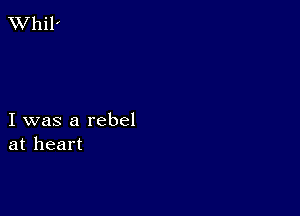 XVhil'

I was a rebel
at heart