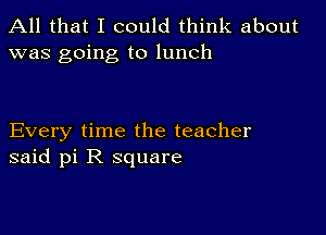 All that I could think about
was going to lunch

Every time the teacher
said pi R square