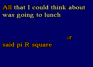 All that I could think about
was going to lunch

said pi R square