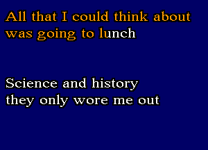All that I could think about
was going to lunch

Science and history
they only wore me out