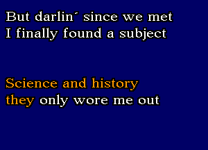 But darlin' since we met
I finally found a subject

Science and history
they only wore me out