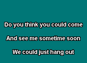 Do you think you could come

And see me sometime soon

We could just hang out