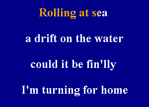 Rolling at sea
a drift on the water

could it be fm'lly

I'm turnng for home