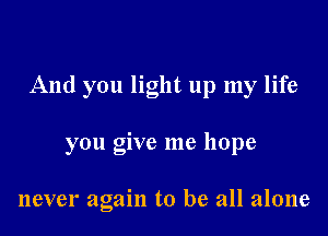 And you light up my life

you give me hope

never again to be all alone