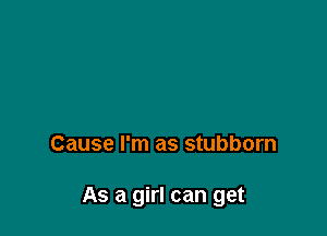 Cause I'm as stubborn

As a girl can get