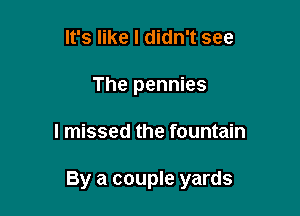 It's like I didn't see
The pennies

I missed the fountain

By a couple yards