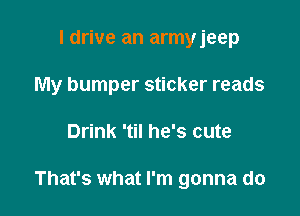 I drive an armyjeep
My bumper sticker reads

Drink 'til he's cute

That's what I'm gonna do