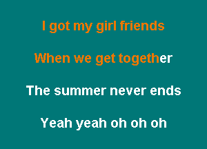 I got my girl friends

When we get together
The summer never ends

Yeah yeah oh oh oh