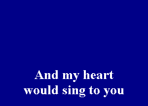 And my heart
would sing to you