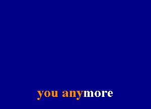 you anymore