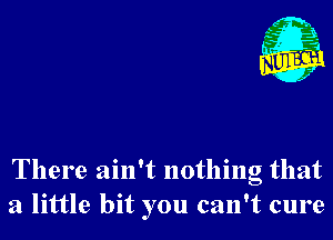 There ain't nothing that
a little bit you can't cure