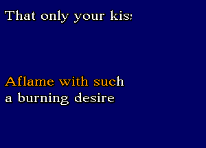 That only your kiSt

Aflame with such
a burning desire