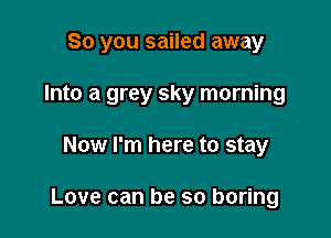 So you sailed away

Into a grey sky morning
Now I'm here to stay

Love can be so boring