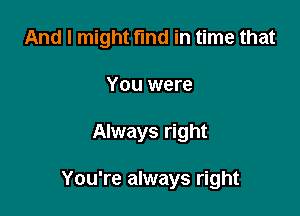 And I might find in time that
You were

Always right

You're always right