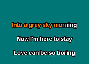 Into a grey sky morning

Now I'm here to stay

Love can be so boring