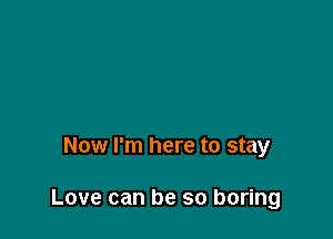Now I'm here to stay

Love can be so boring