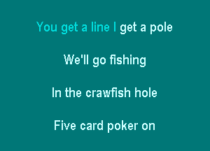 You get a line I get a pole

We'll go fishing
In the crawfush hole

Five card poker on