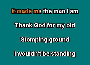 It made me the man I am

Thank God for my old

Stamping ground

lwouldn't be standing