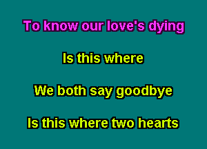 To know our love's dying

Is this where

We both say goodbye

Is this where two hearts