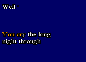 You cry the long
night through
