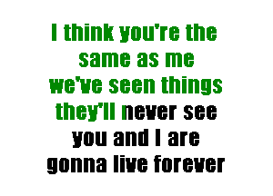 I mint! Huu're the
same as me
we've seen things
they'll never see
mm and I are
gonna live forever