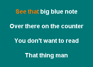 See that big blue note

Over there on the counter
You don't want to read

That thing man