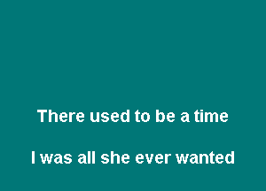 There used to be a time

I was all she ever wanted