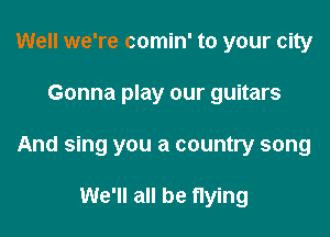 Well we're comin' to your city

Gonna play our guitars

And sing you a country song

We'll all be flying